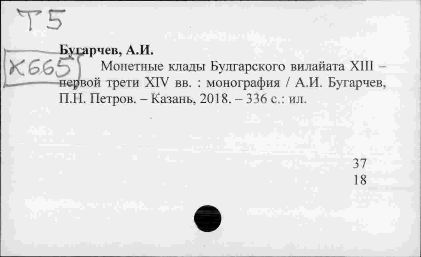 ﻿Бусарчев, А.И.
XGGb] Монетные клады Булгарского вилайата XIII -—------.первой трети XIV вв. : монография / А.И. Бугарчев,
П.Н. Петров. - Казань, 2018. - 336 с.: ил.
37
18